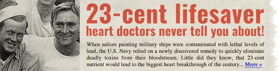 23-cent lifesaver heart doctors never tell you about! When sailors painting military ships were contaminated with lethal levels of lead, the U.S. Navy relied on a newly discovered remedy to quickly eliminate deadly toxins from their bloodstream. Little did they know, that 23-cent nutrient would lead to the biggest heart breakthrough of the century… More →